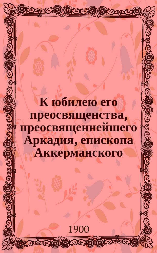 К юбилею его преосвященства, преосвященнейшего Аркадия, епископа Аккерманского : Приветствия