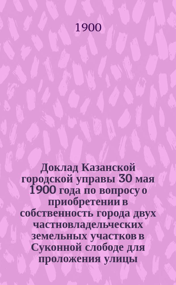 Доклад Казанской городской управы 30 мая 1900 года по вопросу о приобретении в собственность города двух частновладельческих земельных участков в Суконной слободе для проложения улицы