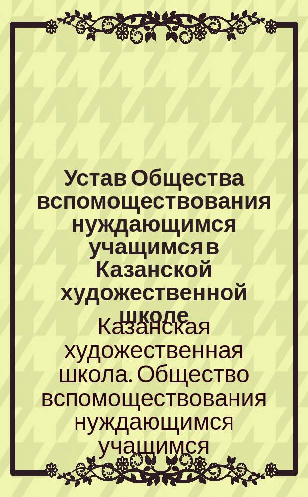 Устав Общества вспомоществования нуждающимся учащимся в Казанской художественной школе, состоящей в ведении ... Академии художеств