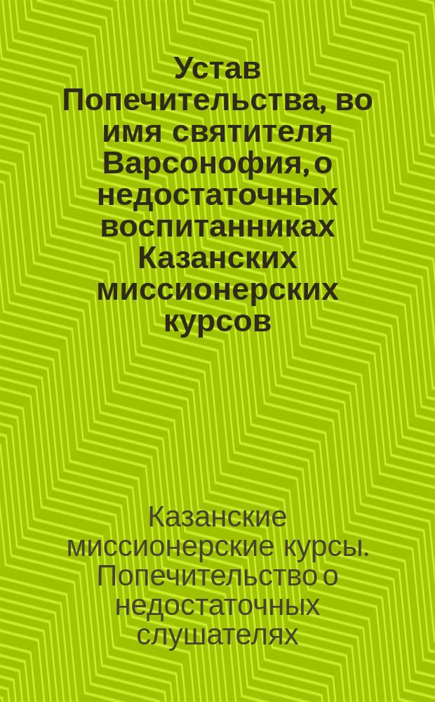 Устав Попечительства, во имя святителя Варсонофия, о недостаточных воспитанниках Казанских миссионерских курсов, что в Спасо-Преображенском г. Казани монастыре : Утв. 25 сент. 1900 г.