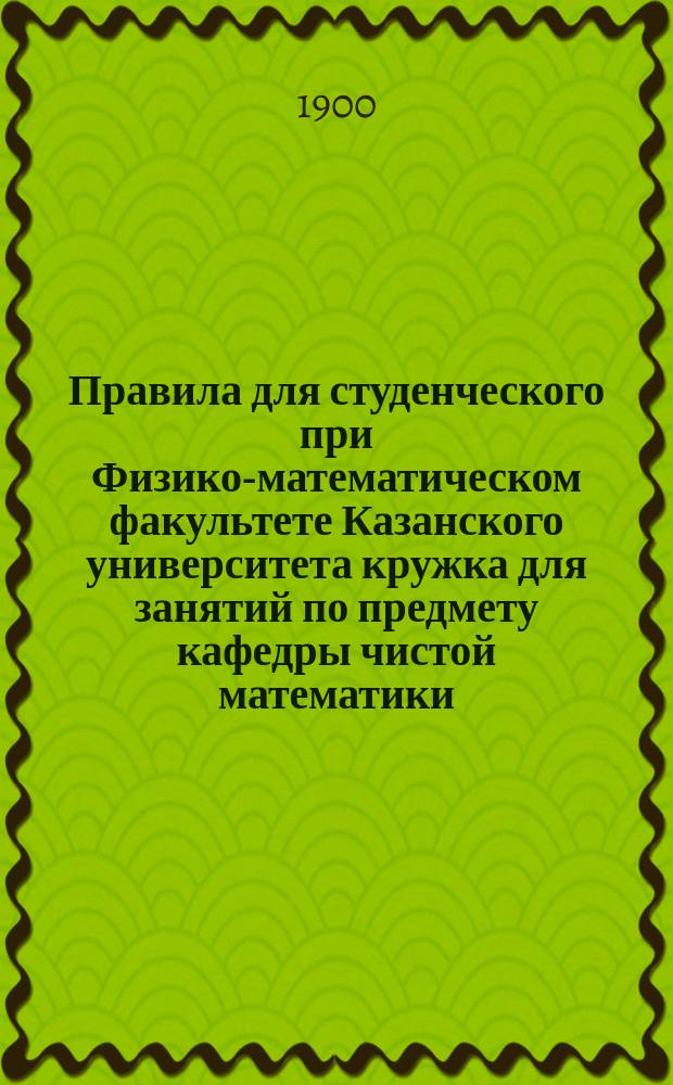 Правила для студенческого при Физико-математическом факультете Казанского университета кружка для занятий по предмету кафедры чистой математики : Утв. 9 ноября 1900 г