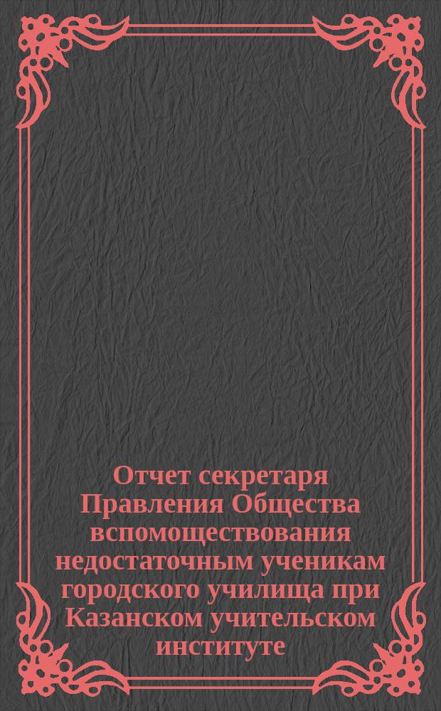 Отчет секретаря Правления Общества вспомоществования недостаточным ученикам городского училища при Казанском учительском институте ... ... за 1901 год