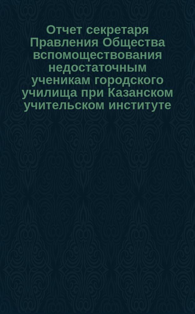 Отчет секретаря Правления Общества вспомоществования недостаточным ученикам городского училища при Казанском учительском институте ... ... за 1902 год