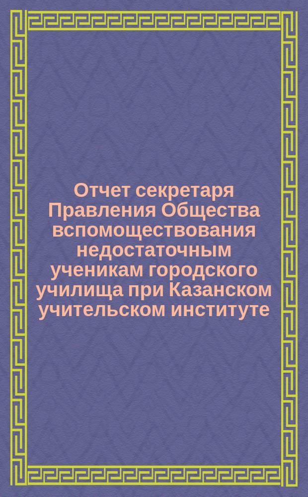 Отчет секретаря Правления Общества вспомоществования недостаточным ученикам городского училища при Казанском учительском институте ... ... за 1903 год