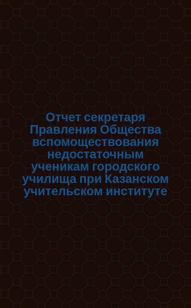 Отчет секретаря Правления Общества вспомоществования недостаточным ученикам городского училища при Казанском учительском институте ... ... за 1904 год