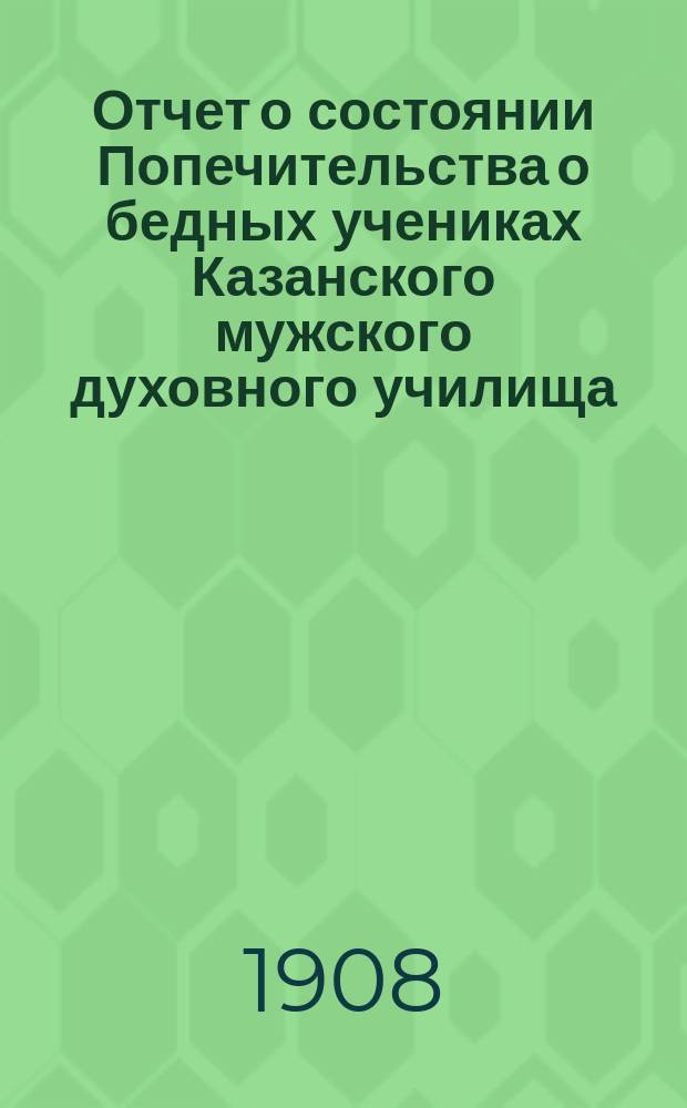 Отчет о состоянии Попечительства о бедных учениках Казанского мужского духовного училища... ... за 1907-й год