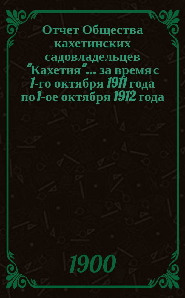 Отчет Общества кахетинских садовладельцев "Кахетия". ... за время с 1-го октября 1911 года по 1-ое октября 1912 года
