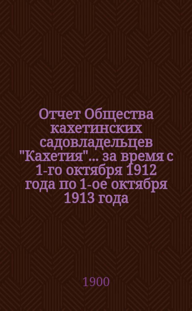 Отчет Общества кахетинских садовладельцев "Кахетия". ... за время с 1-го октября 1912 года по 1-ое октября 1913 года
