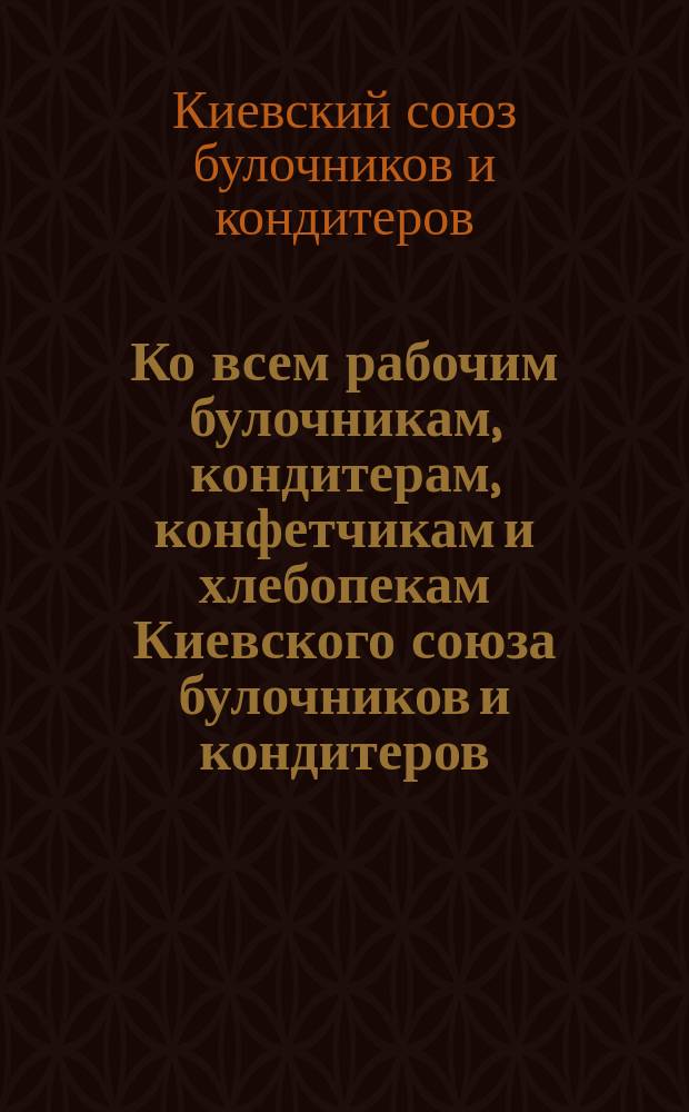 Ко всем рабочим булочникам, кондитерам, конфетчикам и хлебопекам [Киевского союза булочников и кондитеров : Обращение