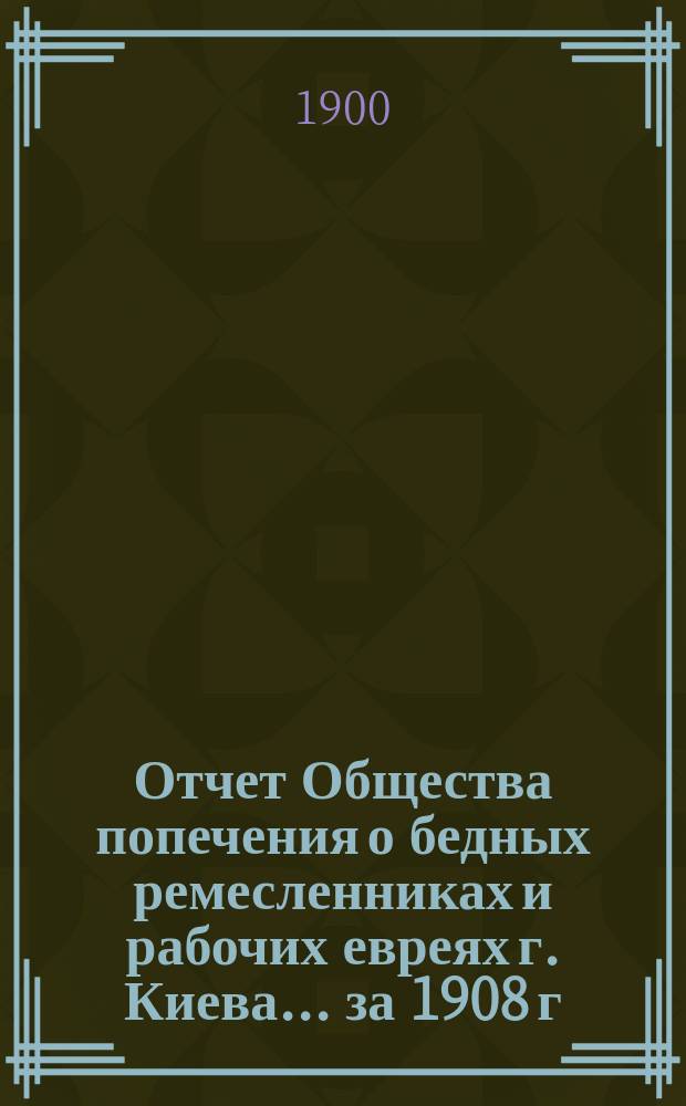 Отчет Общества попечения о бедных ремесленниках и рабочих евреях г. Киева. ... за 1908 г.
