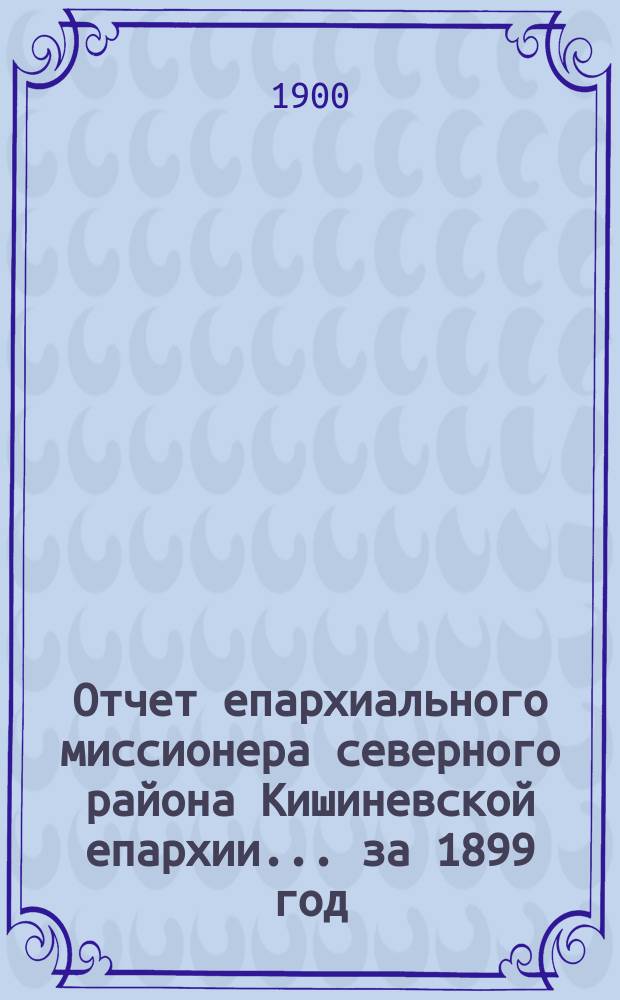 Отчет епархиального миссионера северного района Кишиневской епархии... ... за 1899 год