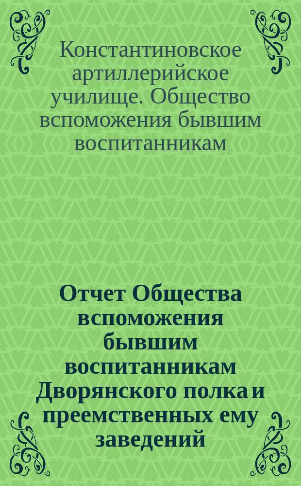 Отчет Общества вспоможения бывшим воспитанникам Дворянского полка и преемственных ему заведений, Константиновских: кадетского корпуса, 2 военного и артиллерийского училищ...