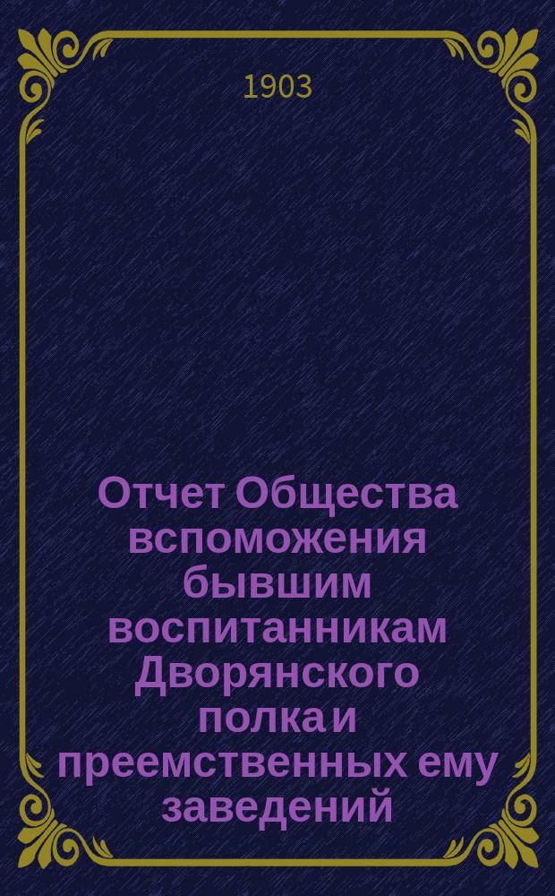 Отчет Общества вспоможения бывшим воспитанникам Дворянского полка и преемственных ему заведений, Константиновских: кадетского корпуса, 2 военного и артиллерийского училищ... ... 1902-1903 г.