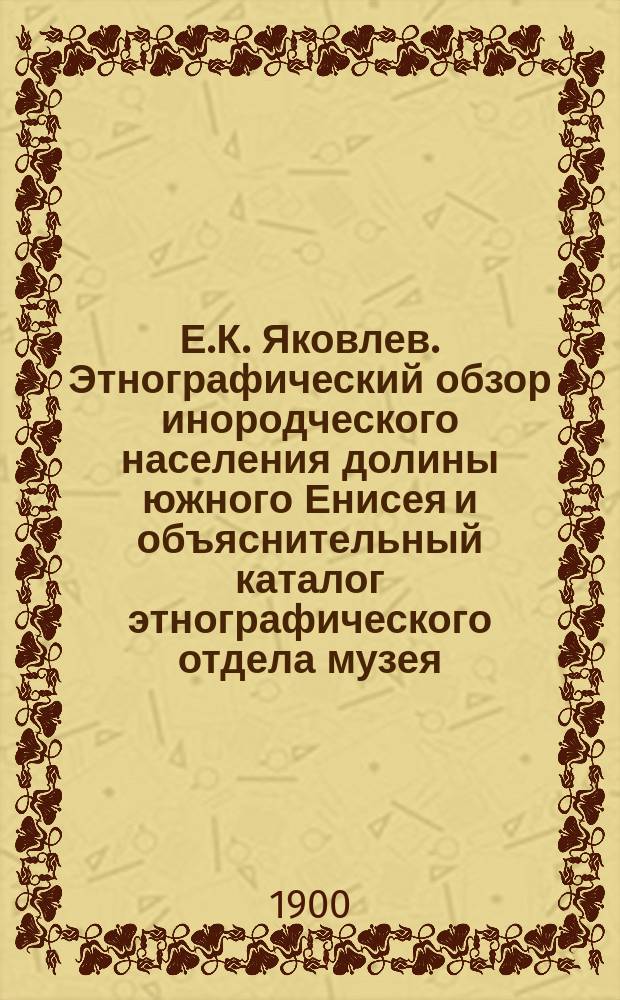 Е.К. Яковлев. Этнографический обзор инородческого населения долины южного Енисея и объяснительный каталог этнографического отдела музея. (Описание Минусинского музея. Вып. IV). Минусинск 1900. Стр. IX + 122 + 212 + VII in 8°. [Рец.]
