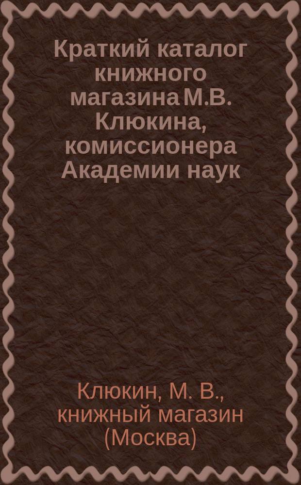Краткий каталог книжного магазина М.В. Клюкина, комиссионера Академии наук : Москва..