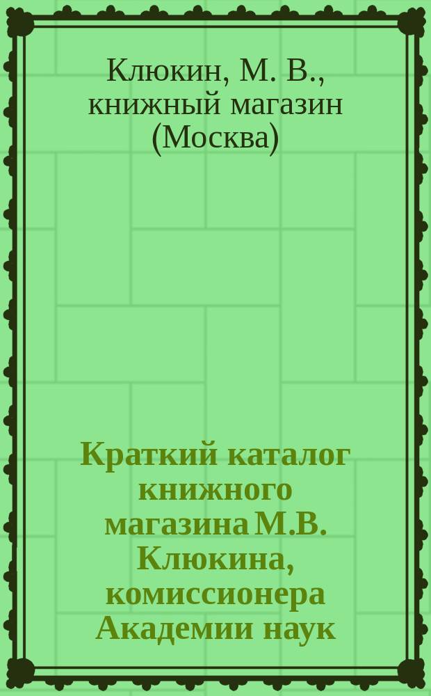 Краткий каталог книжного магазина М.В. Клюкина, комиссионера Академии наук : Москва..