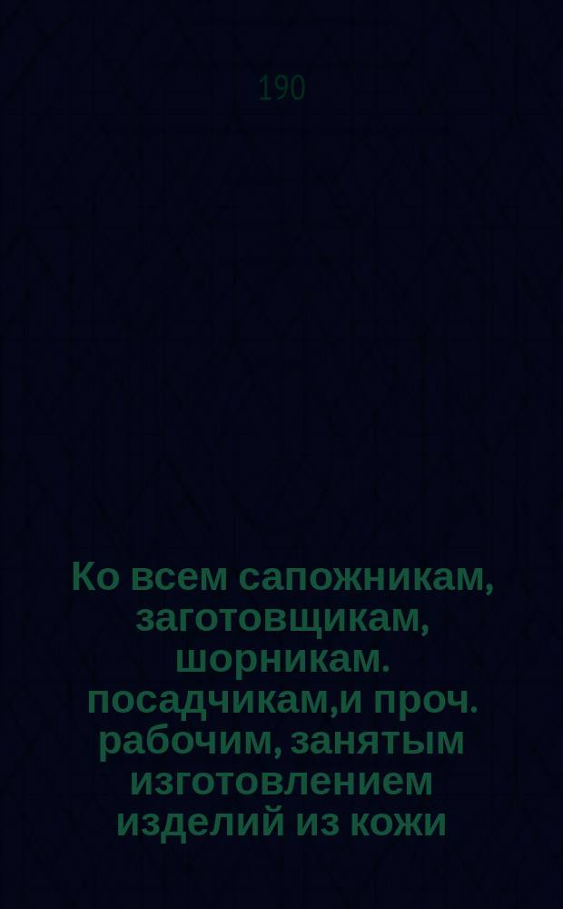 Ко всем сапожникам, заготовщикам, шорникам. посадчикам, и проч. рабочим, занятым изготовлением изделий из кожи