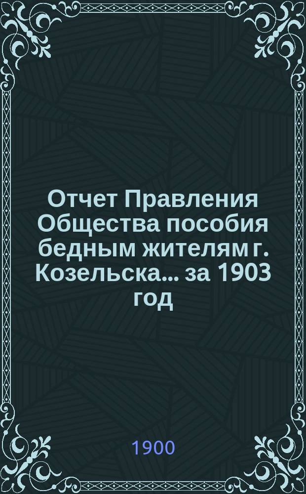 Отчет Правления Общества пособия бедным жителям г. Козельска... ... за 1903 год