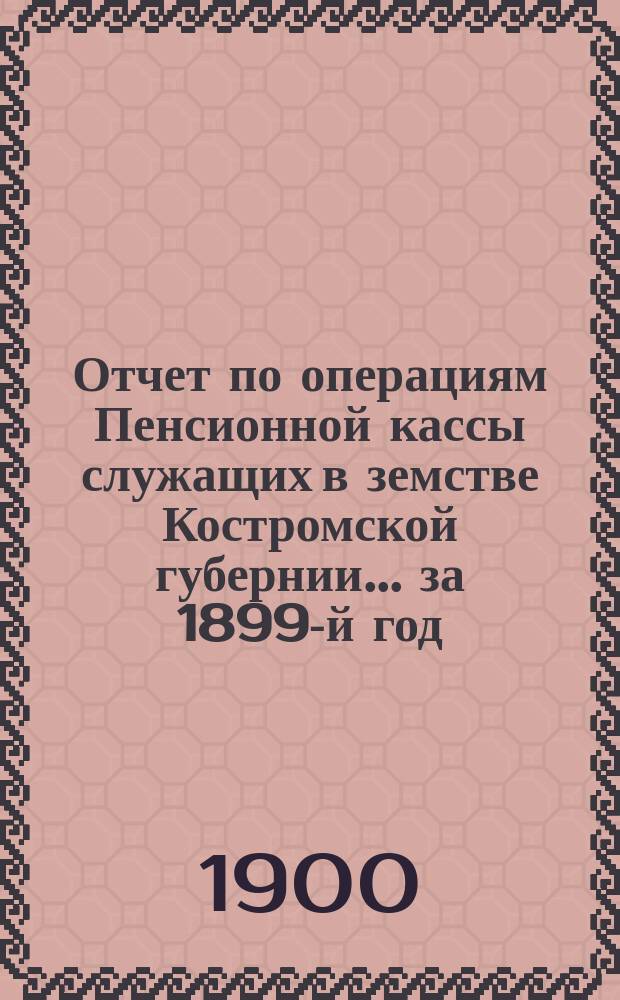 Отчет по операциям Пенсионной кассы служащих в земстве Костромской губернии... за 1899-й год