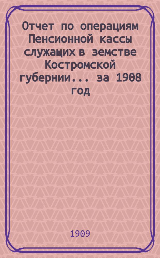 Отчет по операциям Пенсионной кассы служащих в земстве Костромской губернии... за 1908 год