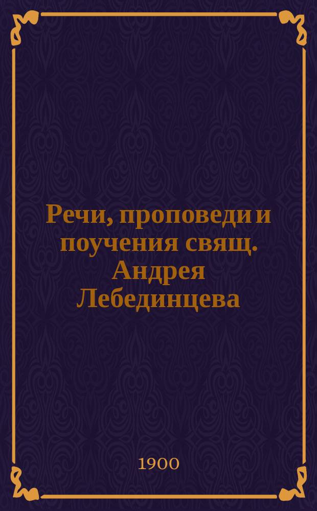 [Речи, проповеди и поучения свящ. Андрея Лебединцева] : Т. 1-. Т. 4 : Собрание речей и проповедей, произнесенных в губ. г. Ломже и в городском соборе сего губернского города, настоятелем собора, протоиереем Андреем Лебединцевым