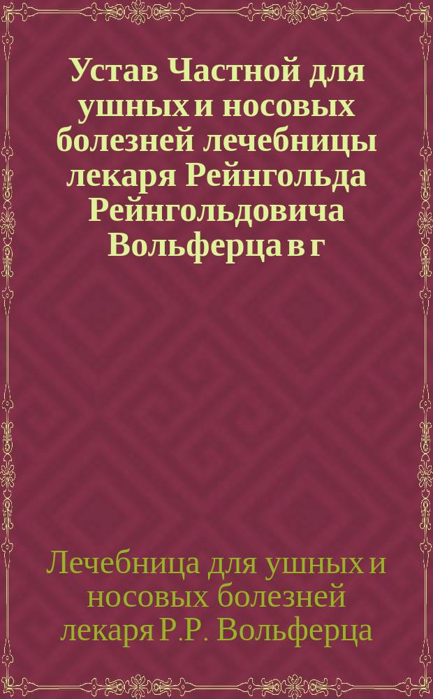 Устав Частной для ушных и носовых болезней лечебницы лекаря Рейнгольда Рейнгольдовича Вольферца в г. Риге : Утв. 28 марта 1900 г.