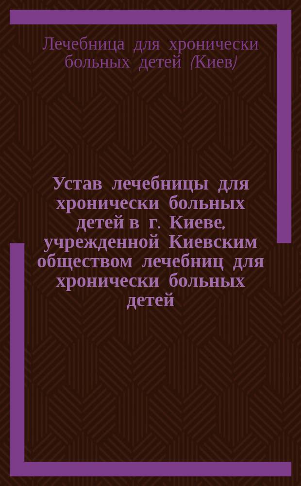Устав лечебницы для хронически больных детей в г. Киеве, учрежденной Киевским обществом лечебниц для хронически больных детей : Утв. 17 мая 1900 г