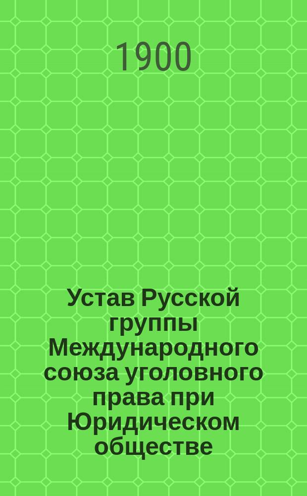 Устав Русской группы Международного союза уголовного права при Юридическом обществе, состоящем при С.-Петербургском университете; Члены Русской группы Международного союза криминалистов / Междунар. союз криминалистов. Русская группа