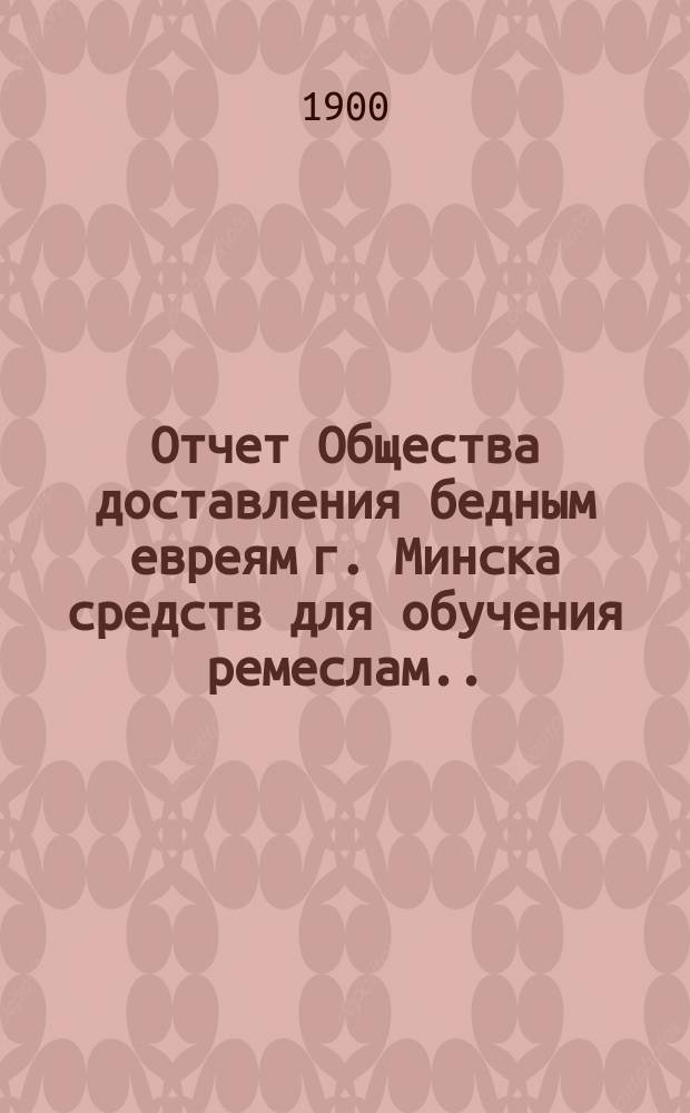 Отчет Общества доставления бедным евреям г. Минска средств для обучения ремеслам ... ... за 1899 г.
