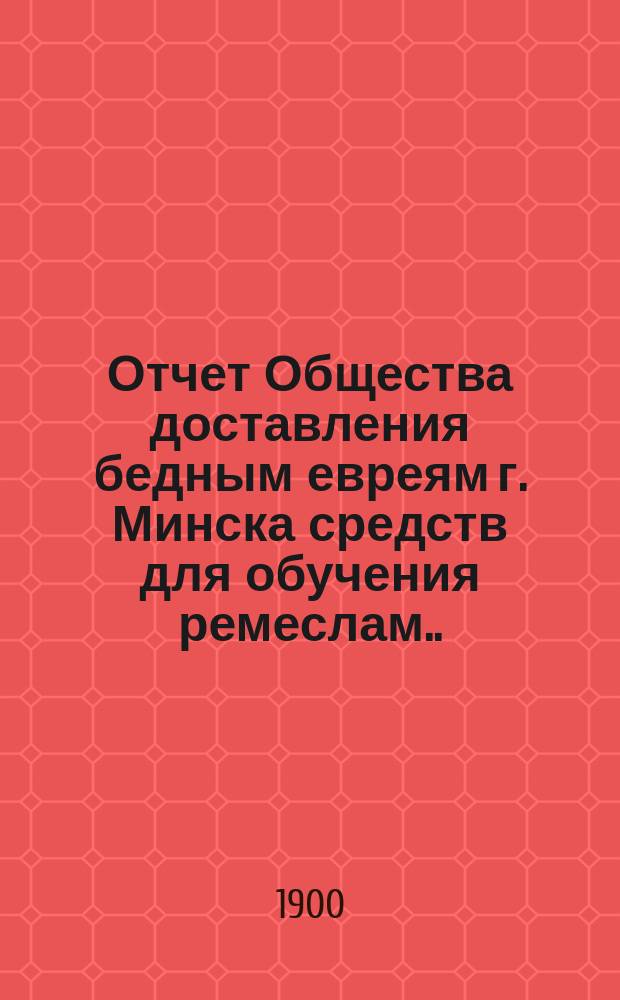 Отчет Общества доставления бедным евреям г. Минска средств для обучения ремеслам ... ... за 1900 г.