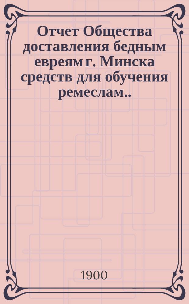 Отчет Общества доставления бедным евреям г. Минска средств для обучения ремеслам ... ... за 1911 г.