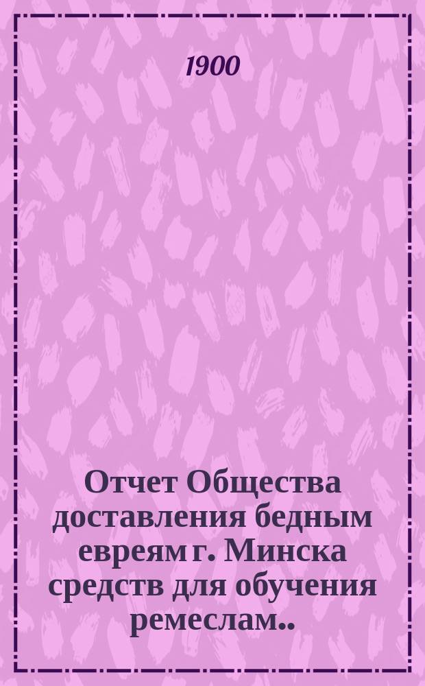 Отчет Общества доставления бедным евреям г. Минска средств для обучения ремеслам ... ... за 1912 г.