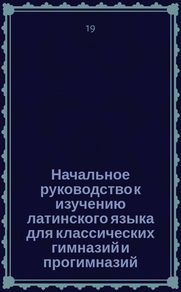 Начальное руководство к изучению латинского языка для классических гимназий и прогимназий : Грамматика и хрестоматия