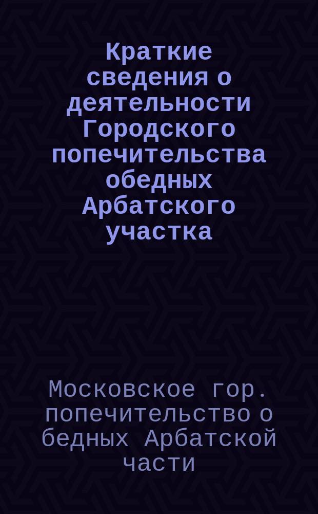 Краткие сведения о деятельности Городского попечительства обедных Арбатского участка...