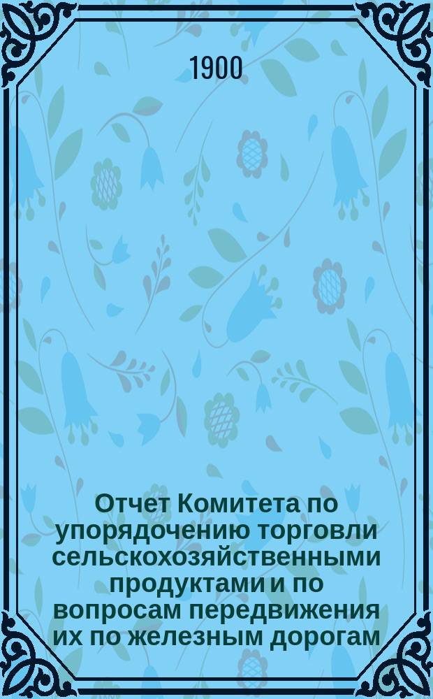 Отчет Комитета по упорядочению торговли сельскохозяйственными продуктами и по вопросам передвижения их по железным дорогам... ... за 1899 год