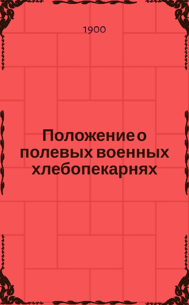 Положение о полевых военных хлебопекарнях : Утв. воен. министром 28 мая 1899 г. : С прил