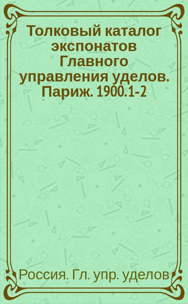 Толковый каталог экспонатов Главного управления уделов. Париж. 1900. [1-2]