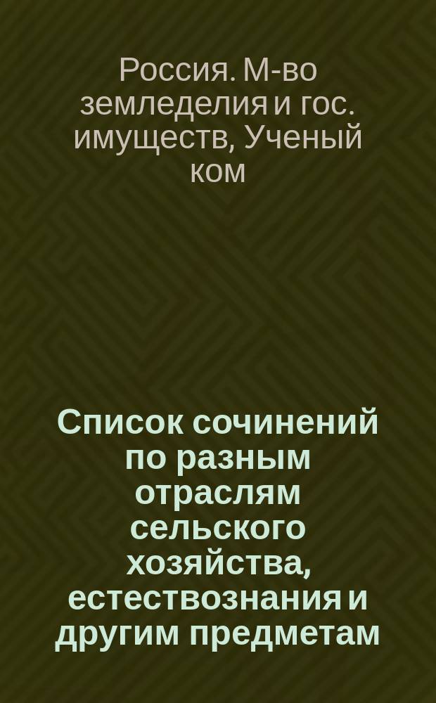 Список сочинений по разным отраслям сельского хозяйства, естествознания и другим предметам, рекомендованных, одобренных и допущенных Ученым комитетом Министерства земледелия и государственных имуществ для подведомственных министерству учебных заведений : (За время с 17 апр. 1894 г. по 1 июня 1902 г.)