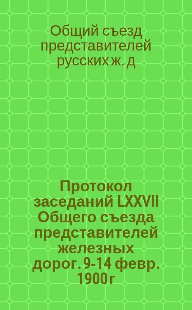 Протокол заседаний LXXVII Общего съезда представителей железных дорог. 9-14 февр. 1900 г.