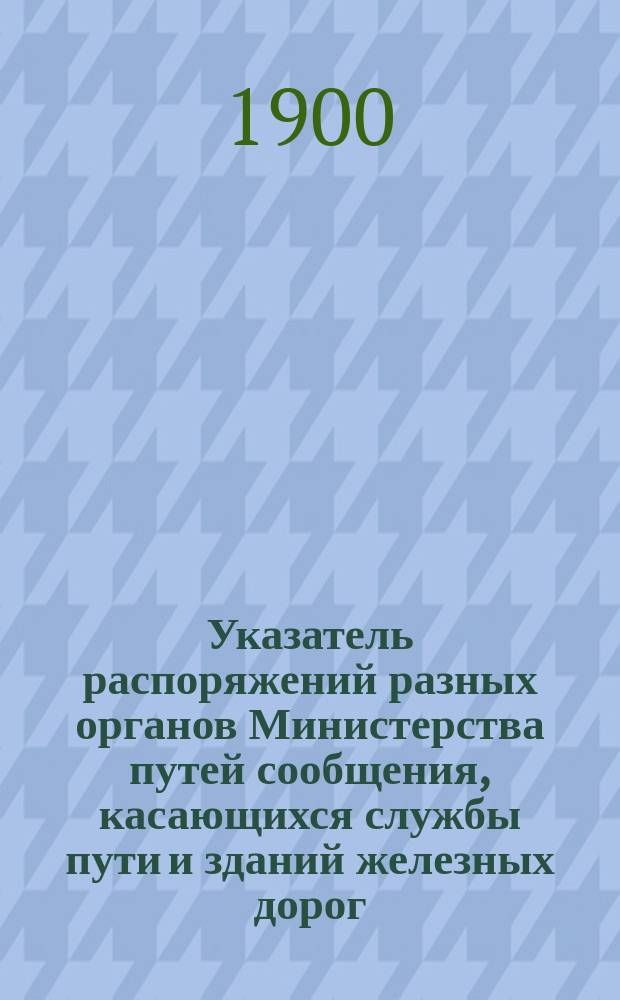 Указатель распоряжений разных органов Министерства путей сообщения, касающихся службы пути и зданий железных дорог : Изд. неофиц. ... изданных до 1 января 1900 года