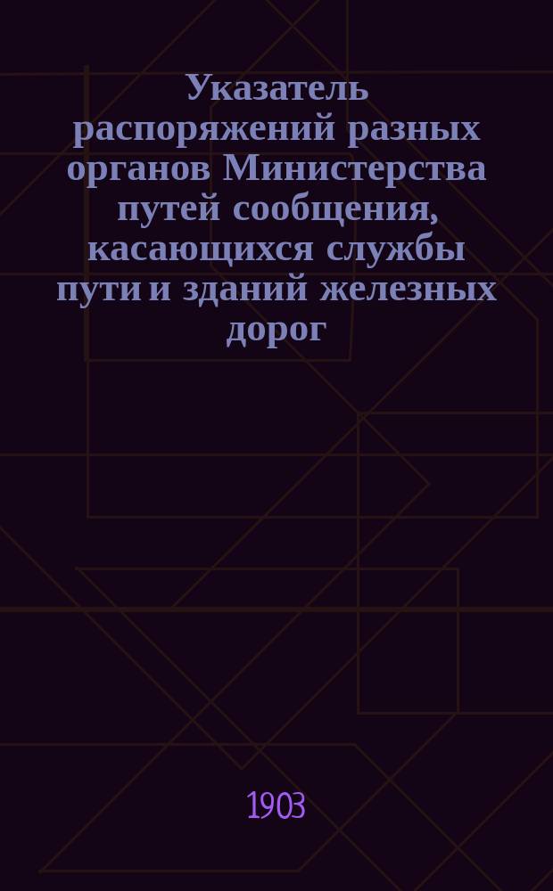 Указатель распоряжений разных органов Министерства путей сообщения, касающихся службы пути и зданий железных дорог : Изд. неофиц. ... Составлен по 1 января 1903 г.