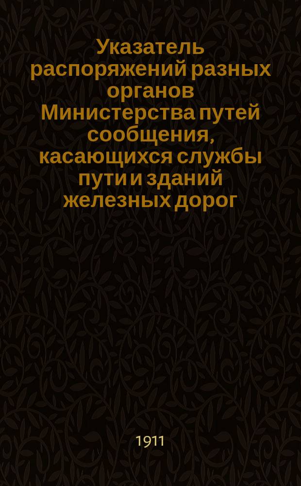 Указатель распоряжений разных органов Министерства путей сообщения, касающихся службы пути и зданий железных дорог : Изд. неофиц. ... последовавших с 1860 г. по 1 января 1911 г.