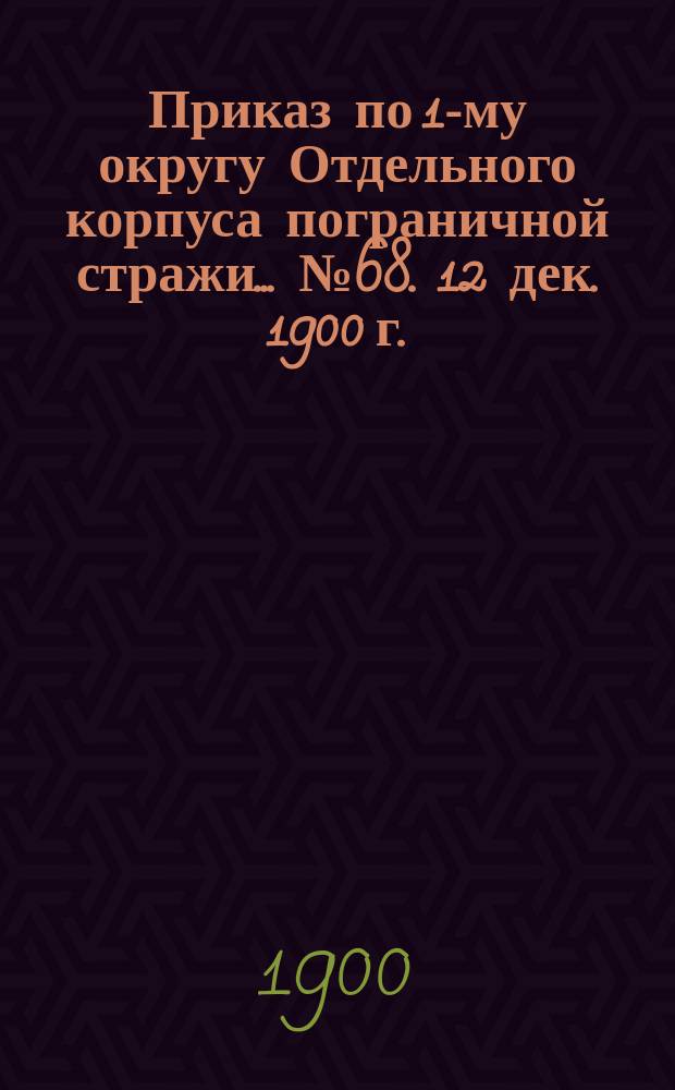 Приказ по 1-му округу Отдельного корпуса пограничной стражи... ... № 68. 12 дек. 1900 г.