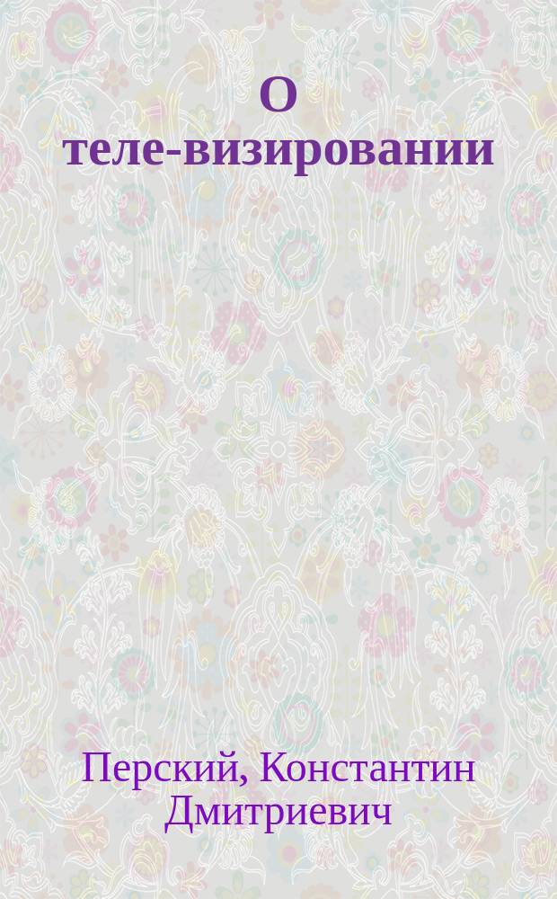 О теле-визировании (т.е. о способах, дающих, при помощи электричества, возможность видеть все находящееся на далеких от нас расстояниях так, как мы бы видели это собственными глазами) : Сообщение... гвардейск. арт. кап. К.Д. Перского : Конспект