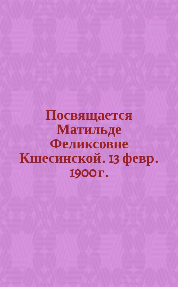 Посвящается Матильде Феликсовне Кшесинской. 13 февр. 1900 г. : Стихотворение