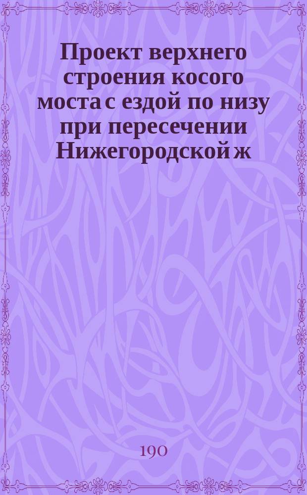 Проект верхнего строения косого моста с ездой по низу при пересечении Нижегородской ж. д. на 21 вер. Московской окружной жел. дор. отв. 20, 58 саж. : Лист 1-4