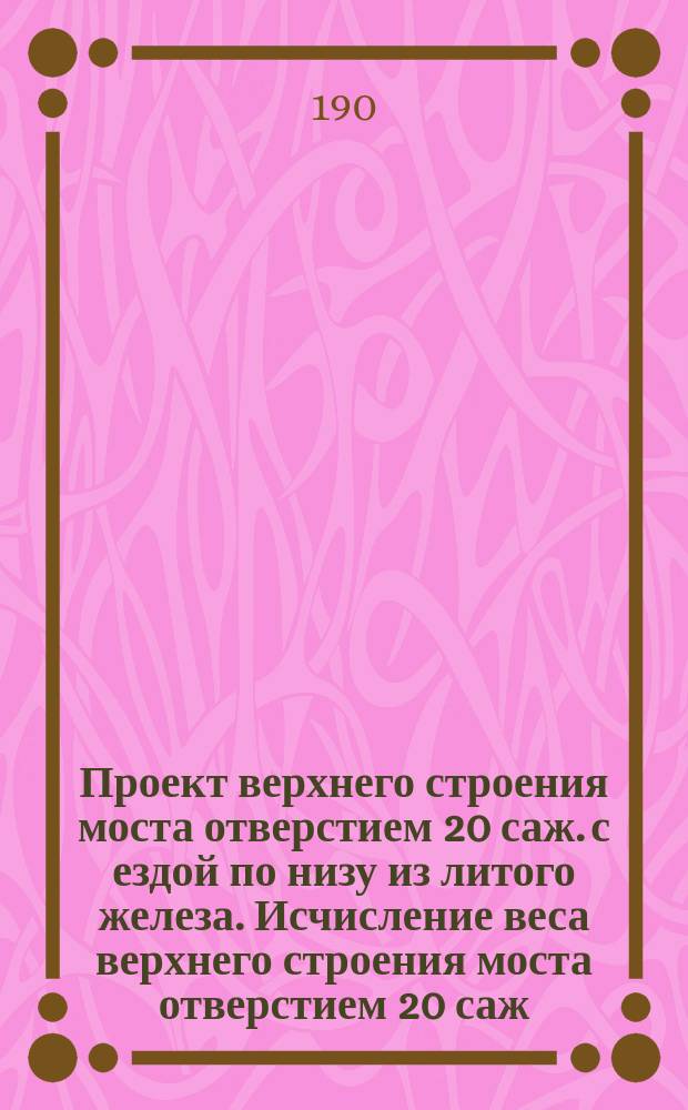 Проект верхнего строения моста отверстием 20 саж. с ездой по низу из литого железа. Исчисление веса верхнего строения моста отверстием 20 саж. с ездой по низу
