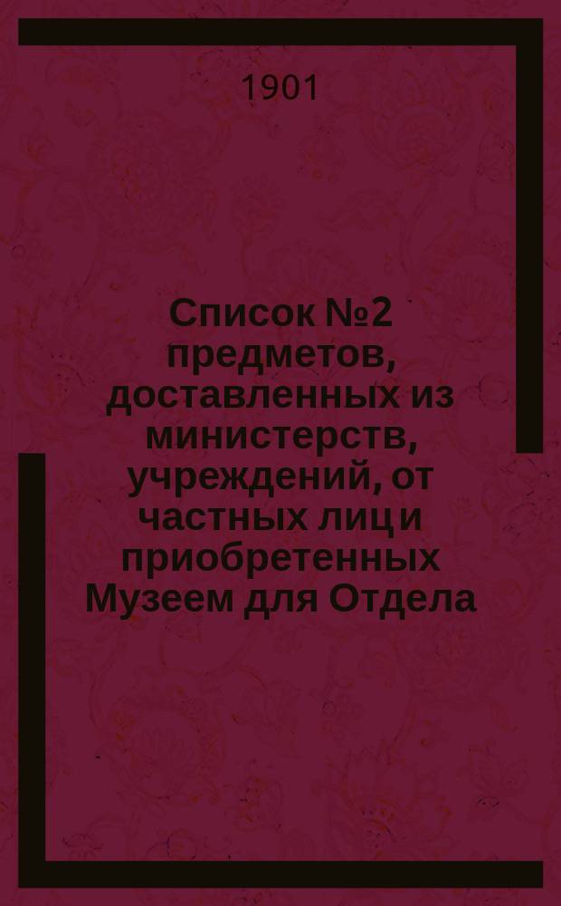Список № 2 предметов, доставленных из министерств, учреждений, от частных лиц и приобретенных Музеем для Отдела, посвященного памяти императора Александра III, но пока не выставленных... ... за время с 1 января 1900 г. по 1 января 1901 г.