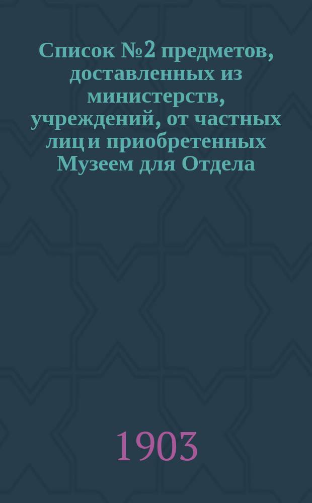 Список № 2 предметов, доставленных из министерств, учреждений, от частных лиц и приобретенных Музеем для Отдела, посвященного памяти императора Александра III, но пока не выставленных... ... за время с 1 января 1902 г. по 1 января 1903 г.