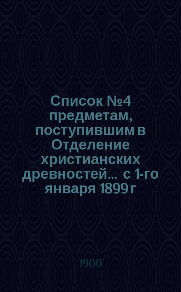 Список № 4 предметам, поступившим в Отделение христианских древностей. ... с 1-го января 1899 г. по 1-е января 1900 г.